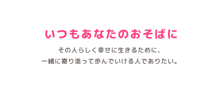 いつもあなたのおそばに その人らしく幸せに生きるために、一緒に寄り添って歩んでいける人でありたい。